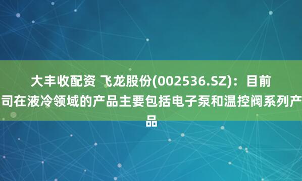 大丰收配资 飞龙股份(002536.SZ)：目前公司在液冷领域的产品主要包括电子泵和温控阀系列产品