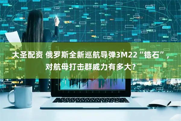 大圣配资 俄罗斯全新巡航导弹3M22“锆石”，对航母打击群威力有多大？