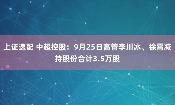 上证速配 中超控股：9月25日高管李川冰、徐霄减持股份合计3.5万股