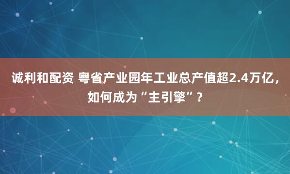 诚利和配资 粤省产业园年工业总产值超2.4万亿，如何成为“主引擎”？