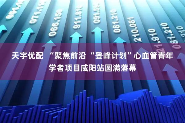 天宇优配  “聚焦前沿 “登峰计划”心血管青年学者项目咸阳站圆满落幕