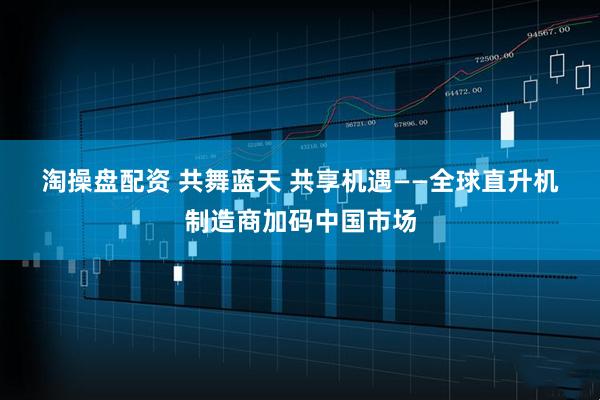 淘操盘配资 共舞蓝天 共享机遇——全球直升机制造商加码中国市场