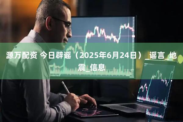 源万配资 今日辟谣（2025年6月24日）_谣言_地震_信息