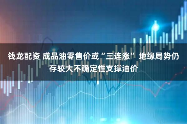 钱龙配资 成品油零售价或“三连涨” 地缘局势仍存较大不确定性支撑油价