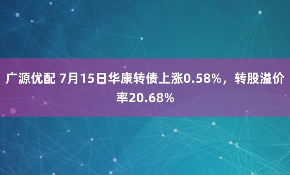 广源优配 7月15日华康转债上涨0.58%，转股溢价率20.68%