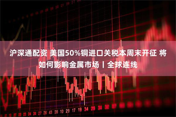 沪深通配资 美国50%铜进口关税本周末开征 将如何影响金属市场丨全球连线