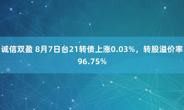 诚信双盈 8月7日台21转债上涨0.03%，转股溢价率96.75%