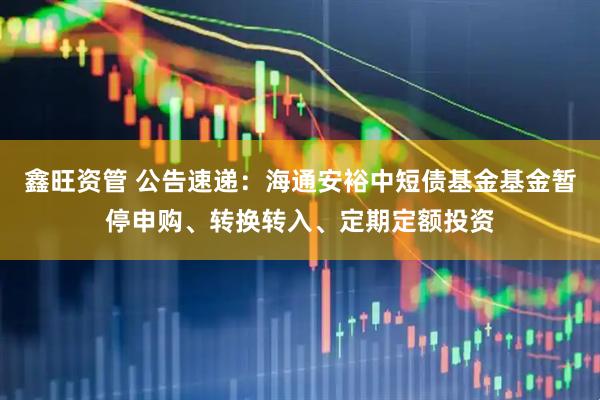 鑫旺资管 公告速递：海通安裕中短债基金基金暂停申购、转换转入、定期定额投资