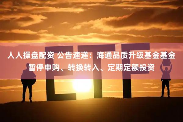 人人操盘配资 公告速递：海通品质升级基金基金暂停申购、转换转入、定期定额投资