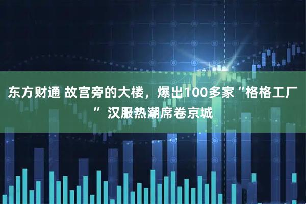 东方财通 故宫旁的大楼，爆出100多家“格格工厂” 汉服热潮席卷京城
