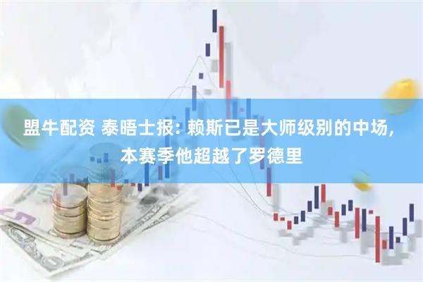 盟牛配资 泰晤士报: 赖斯已是大师级别的中场, 本赛季他超越了罗德里
