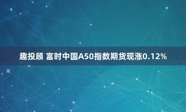 趣投顾 富时中国A50指数期货现涨0.12%